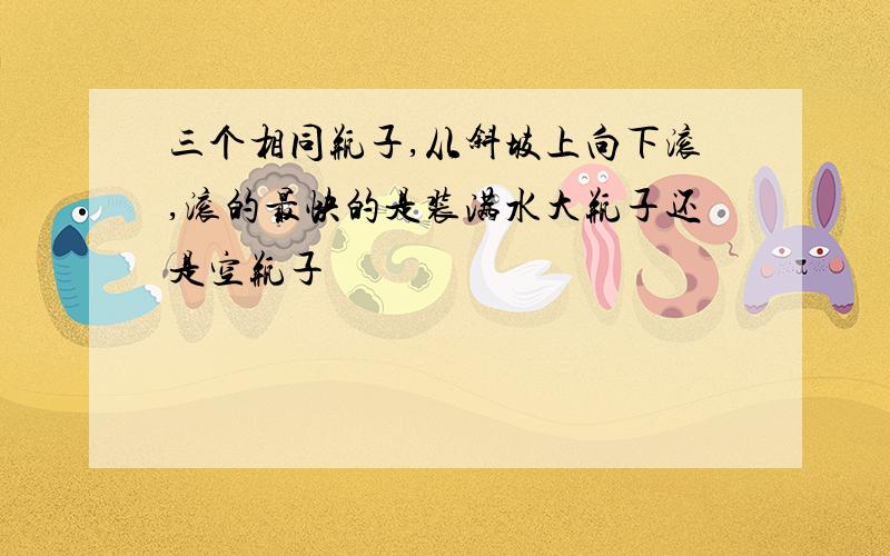 三个相同瓶子,从斜坡上向下滚,滚的最快的是装满水大瓶子还是空瓶子