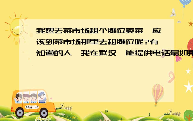 我想去菜市场租个摊位卖菜,应该到菜市场那里去租摊位呢?有知道的人,我在武汉,能提供电话最如果能提供电话最好,