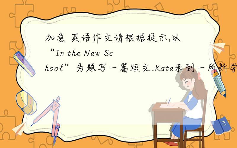 加急 英语作文请根据提示,以“In the New School”为题写一篇短文.Kate来到一所新学校,新环境使她感到激动,同时她遇到了许多问题.同学们不了解她,似乎不接受她.她感到伤心、孤独.可是一段时