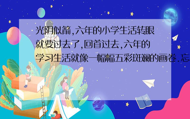 光阴似箭,六年的小学生活转眼就要过去了,回首过去,六年的学习生活就像一幅幅五彩斑斓的画卷.忘不了老师对我们的谆谆教诲.老师常常用“ ”（名言）教育我们要珍惜时间,老师还用《三字