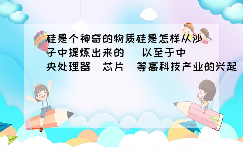 硅是个神奇的物质硅是怎样从沙子中提炼出来的   以至于中央处理器  芯片  等高科技产业的兴起    还有就是太阳能的兴起 美国的硅谷  有没有与其相媲美的物质  可以在以上产业中代替硅