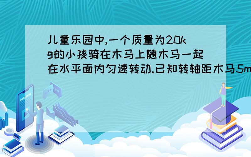 儿童乐园中,一个质量为20kg的小孩骑在木马上随木马一起在水平面内匀速转动.已知转轴距木马5m远,每10s转1圈,把小孩的转动看作匀速圆周运动,求：（1）小孩转动的角速度；（2）小孩转动的