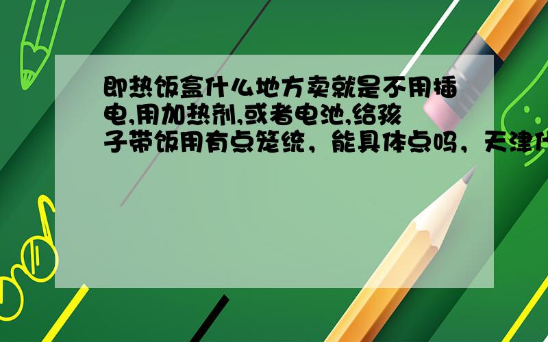 即热饭盒什么地方卖就是不用插电,用加热剂,或者电池,给孩子带饭用有点笼统，能具体点吗，天津什么地方或者哪个网上？