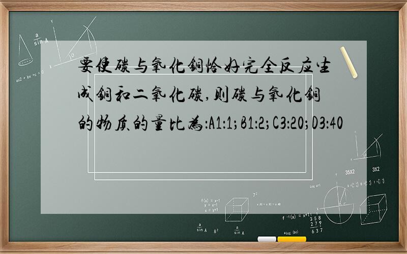 要使碳与氧化铜恰好完全反应生成铜和二氧化碳,则碳与氧化铜的物质的量比为：A1：1；B1：2；C3：20；D3：40