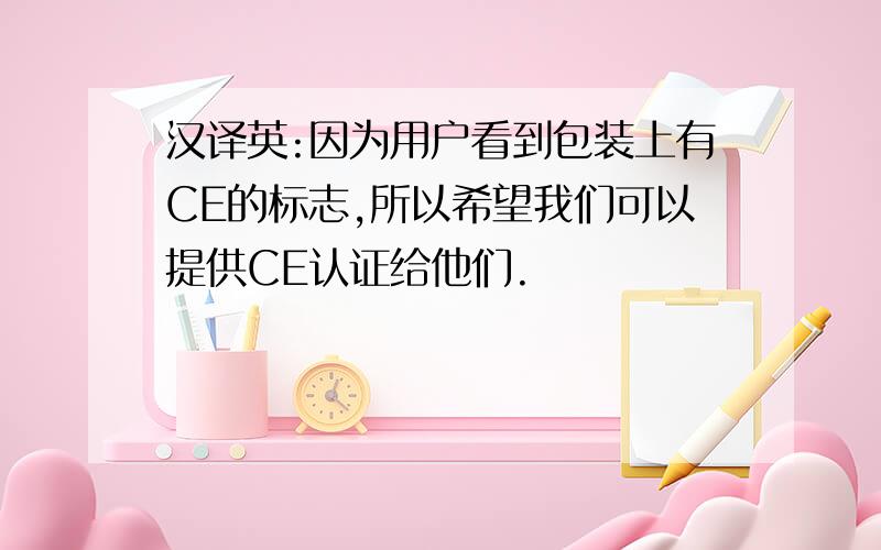 汉译英:因为用户看到包装上有CE的标志,所以希望我们可以提供CE认证给他们.