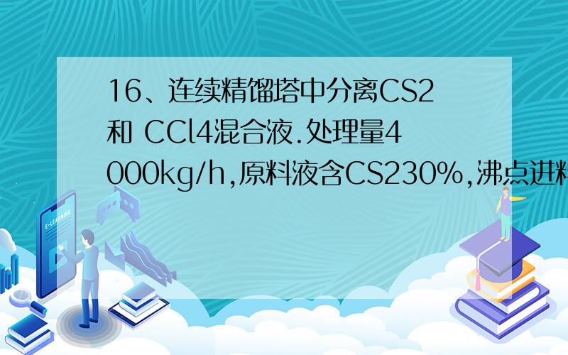 16、连续精馏塔中分离CS2和 CCl4混合液.处理量4000kg/h,原料液含CS230%,沸点进料.馏出液含CS295%,釜液含CS25%（以上均为摩尔分率）,塔顶采用全凝器,液体泡点回流,操作回流比为做小回流比的1.5倍,