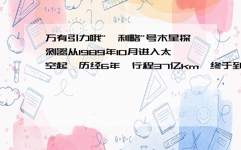 万有引力哦”伽利略”号木星探测器从1989年10月进入太空起,历经6年,行程37亿km,终于到达木星周围．此后要在2年内绕木星运行11圈,对木星及其卫星进行考察,最后进入木星大气层烧毁．设这11