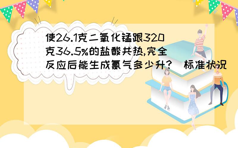 使26.1克二氧化锰跟320克36.5%的盐酸共热,完全反应后能生成氯气多少升?（标准状况)