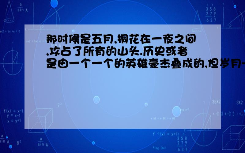 那时候是五月,桐花在一夜之间,攻占了所有的山头.历史或者是由一个一个的英雄豪杰叠成的,但岁月——岁月对我而言是花和花的禅让所缔造的.②桐花极白,极矜持,花心却又泄露些许微红.我