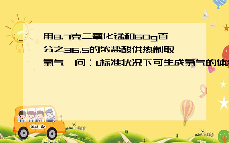 用8.7克二氧化锰和60g百分之36.5的浓盐酸供热制取氯气,问：1.标准状况下可生成氯气的体积是多少?2.将反应制取氯气,问：1.标准状况下可生成氯气的体积是多少?2.将反应后溶液稀释至1L后取出3