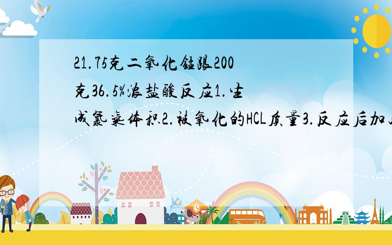 21.75克二氧化锰跟200克36.5%浓盐酸反应1.生成氯气体积2.被氧化的HCL质量3.反应后加足量硝酸银计算沉淀物质的量