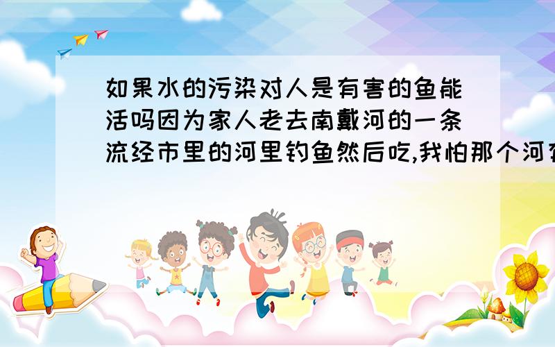 如果水的污染对人是有害的鱼能活吗因为家人老去南戴河的一条流经市里的河里钓鱼然后吃,我怕那个河有污染,但家人说鱼能活就没事.这个说法对吗