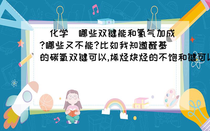 [化学]哪些双键能和氢气加成?哪些又不能?比如我知道醛基的碳氧双键可以,烯烃炔烃的不饱和键可以,苯的特殊键可以羧基不可以,酯基不可以基本上就是这样了吗,有没有遗漏?