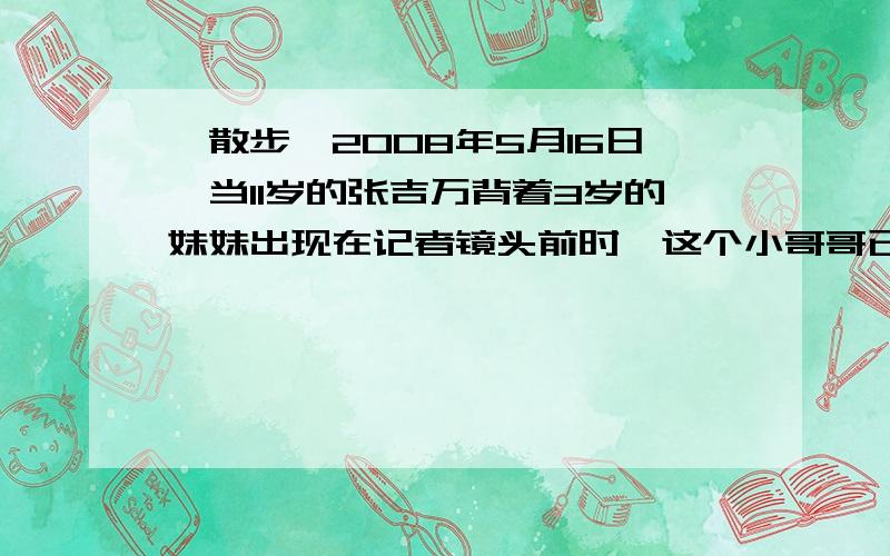 《散步》2008年5月16日,当11岁的张吉万背着3岁的妹妹出现在记者镜头前时,这个小哥哥已经背着妹妹走了10多个钟头.5月16日下午5点,在北川县城核心现场,有一股从背后深山逃出的人流.他们的眼