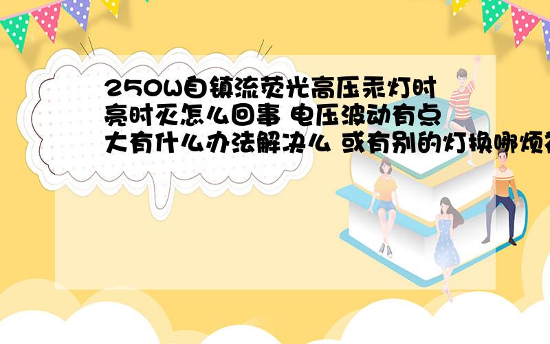 250W自镇流荧光高压汞灯时亮时灭怎么回事 电压波动有点大有什么办法解决么 或有别的灯换哪烦神了,主要是外边有两空压机7KW的 两台一起起动电压50A上下波动,用时间继电器控制.电路图要怎