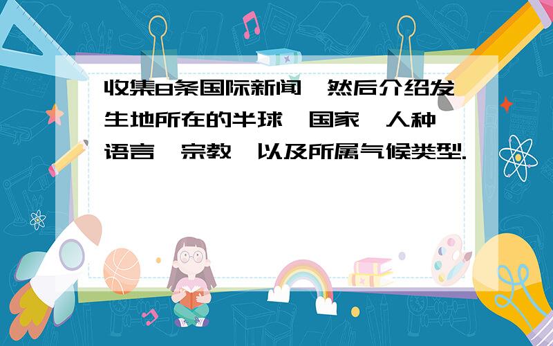 收集8条国际新闻,然后介绍发生地所在的半球、国家、人种、语言、宗教,以及所属气候类型.