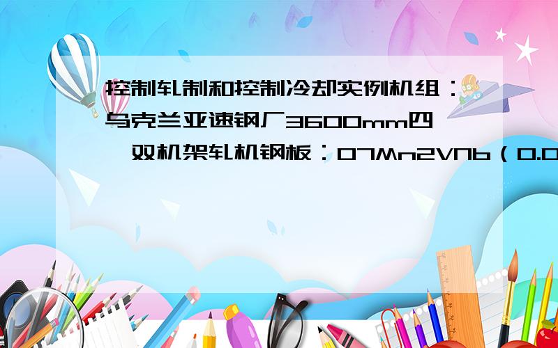 控制轧制和控制冷却实例机组：乌克兰亚速钢厂3600mm四辊双机架轧机钢板：07Mn2VNb（0.07%C,1.32%Mn,0.4Si,0.045V,0.027%Nb,0.017%S和0.013P）240×1550mm→17×2190×1200mm工艺：板坯加热到1150℃；粗轧机轧制9道