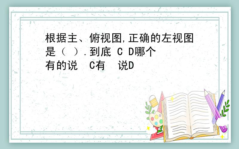 根据主、俯视图,正确的左视图是（ ）.到底 C D哪个 有的说  C有  说D