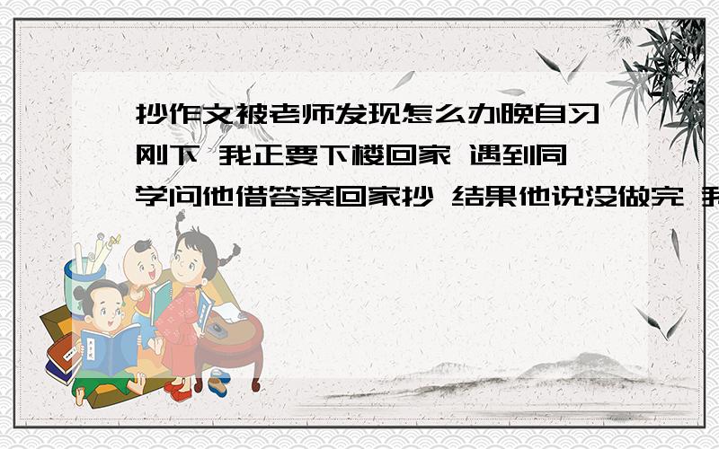 抄作文被老师发现怎么办晚自习刚下 我正要下楼回家 遇到同学问他借答案回家抄 结果他说没做完 我说那就早晨来了再抄 结果正巧被数学老师听到了 老师听到的应该只是这句“明天早晨来