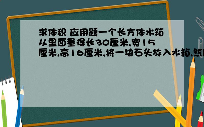 求体积 应用题一个长方体水箱从里面量得长30厘米,宽15厘米,高16厘米,将一块石头放入水箱,然后将水箱注满水,把水箱里的石头取出后,水面下将4厘米.求这块石头的体积