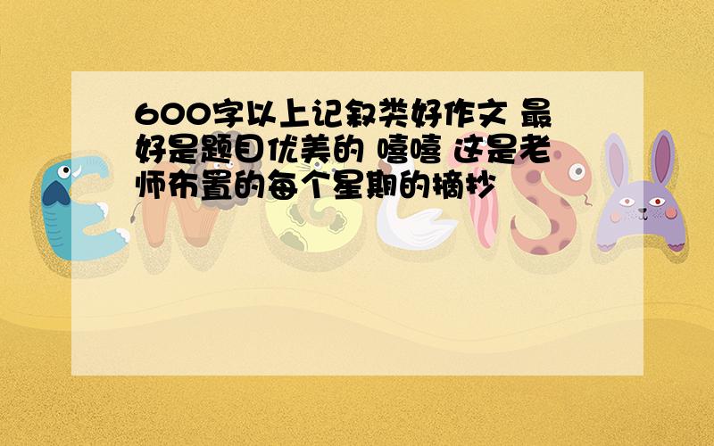 600字以上记叙类好作文 最好是题目优美的 嘻嘻 这是老师布置的每个星期的摘抄