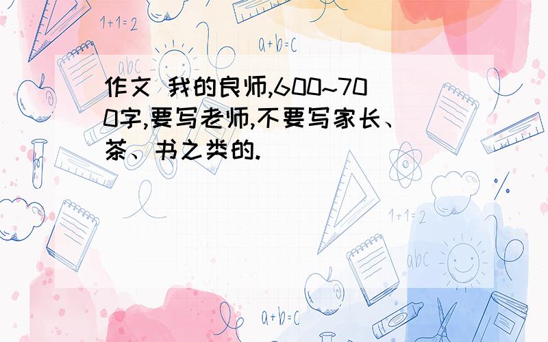 作文 我的良师,600~700字,要写老师,不要写家长、茶、书之类的.