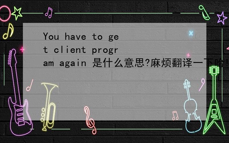 You have to get client program again 是什么意思?麻烦翻译一下哈!大家~~~ 不好意思啊