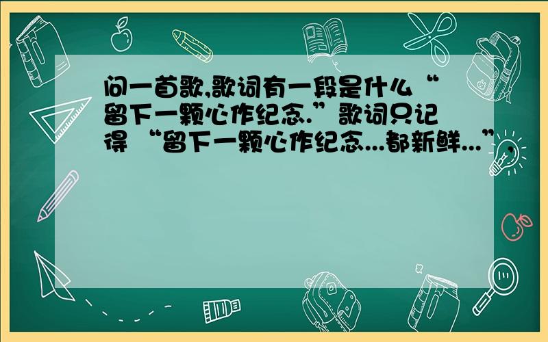 问一首歌,歌词有一段是什么“留下一颗心作纪念.”歌词只记得 “留下一颗心作纪念...都新鲜...”,