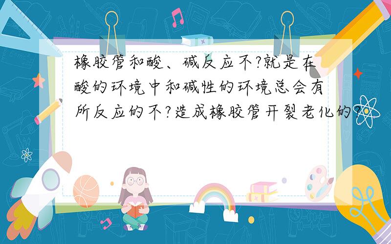 橡胶管和酸、碱反应不?就是在酸的环境中和碱性的环境总会有所反应的不?造成橡胶管开裂老化的?