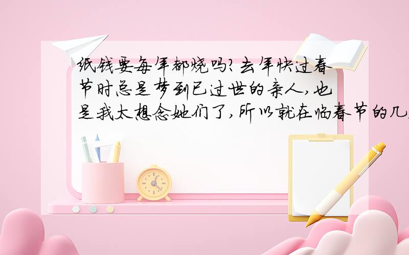 纸钱要每年都烧吗?去年快过春节时总是梦到已过世的亲人,也是我太想念她们了,所以就在临春节的几天前烧了纸钱,也是我人生当中的第一次正式的“纪念”了她们……现在又快过春节了,请