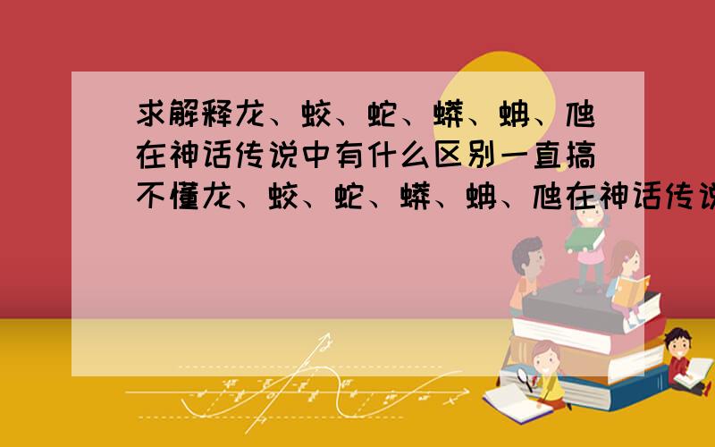 求解释龙、蛟、蛇、蟒、蚺、虺在神话传说中有什么区别一直搞不懂龙、蛟、蛇、蟒、蚺、虺在神话传说中有什么区别,希望能有人讲解,清楚一点,