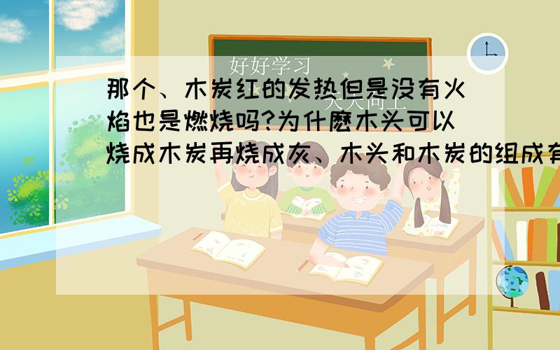 那个、木炭红的发热但是没有火焰也是燃烧吗?为什麽木头可以烧成木炭再烧成灰、木头和木炭的组成有啥区别