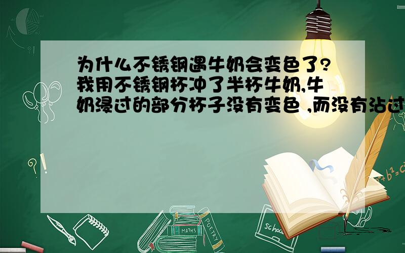 为什么不锈钢遇牛奶会变色了?我用不锈钢杯冲了半杯牛奶,牛奶浸过的部分杯子没有变色 ,而没有沾过牛奶的杯壁却不是平常喝水时的颜色.杯子是没有问题的,牛奶是炼奶,挺新鲜的,求解