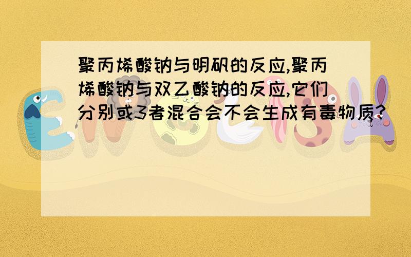 聚丙烯酸钠与明矾的反应,聚丙烯酸钠与双乙酸钠的反应,它们分别或3者混合会不会生成有毒物质?