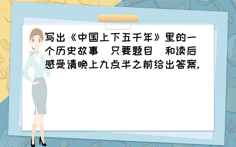 写出《中国上下五千年》里的一个历史故事（只要题目）和读后感受请晚上九点半之前给出答案,