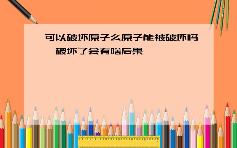 可以破坏原子么原子能被破坏吗,破坏了会有啥后果