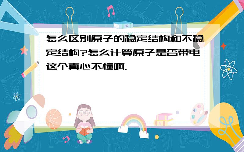 怎么区别原子的稳定结构和不稳定结构?怎么计算原子是否带电这个真心不懂啊.