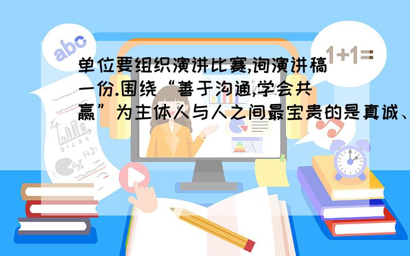 单位要组织演讲比赛,询演讲稿一份.围绕“善于沟通,学会共赢”为主体人与人之间最宝贵的是真诚、信任和尊重.其桥梁是沟通.关心员工善于听取员工的意见和建议,充分发挥其聪明才智与积