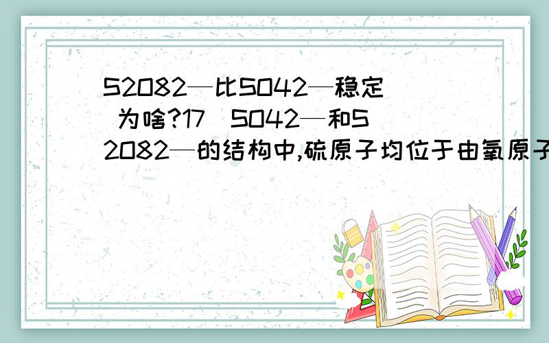 S2O82—比SO42—稳定 为啥?17．SO42—和S2O82—的结构中,硫原子均位于由氧原子组成的正四面体的中心,且所有原子最外层都满足8个电子结构.下列说法正确的是A．SO42—的电子式为 B．S2O82—没有