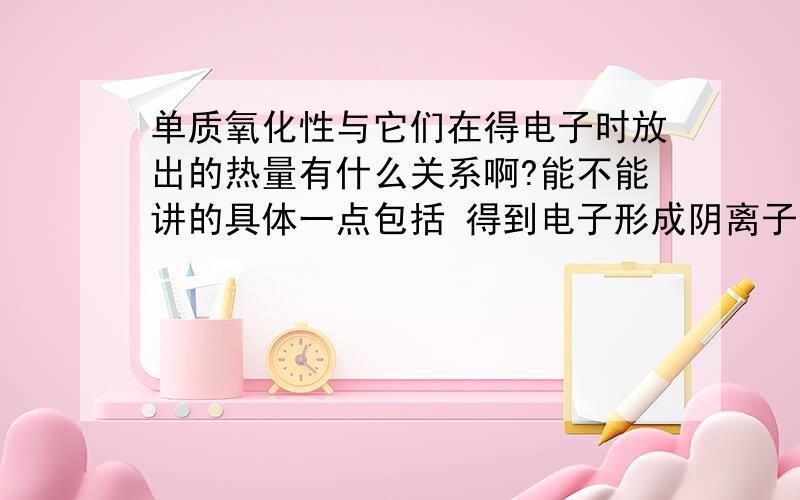 单质氧化性与它们在得电子时放出的热量有什么关系啊?能不能讲的具体一点包括 得到电子形成阴离子后,阴离子的还原性还有气态氢化物的稳定性咯不是单质的氧化性越强，生成的气态氢化