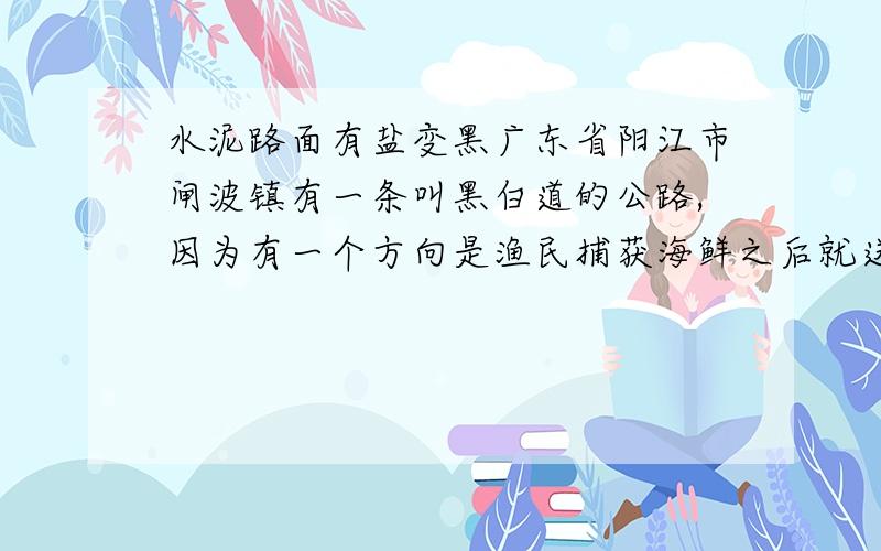 水泥路面有盐变黑广东省阳江市闸波镇有一条叫黑白道的公路,因为有一个方向是渔民捕获海鲜之后就送出市区去卖,日积月累,所以在去的路上有很清晰的一条黑带,远看去就和另一边的道路形