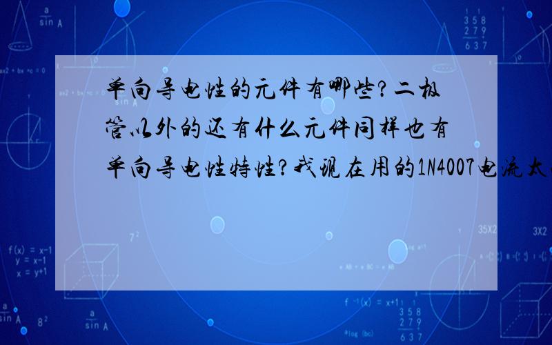 单向导电性的元件有哪些?二极管以外的还有什么元件同样也有单向导电性特性?我现在用的1N4007电流太小（1A）,我想做个保护电路用,目的很简单就是单纯的防止反向电进来.问题就出在这里.