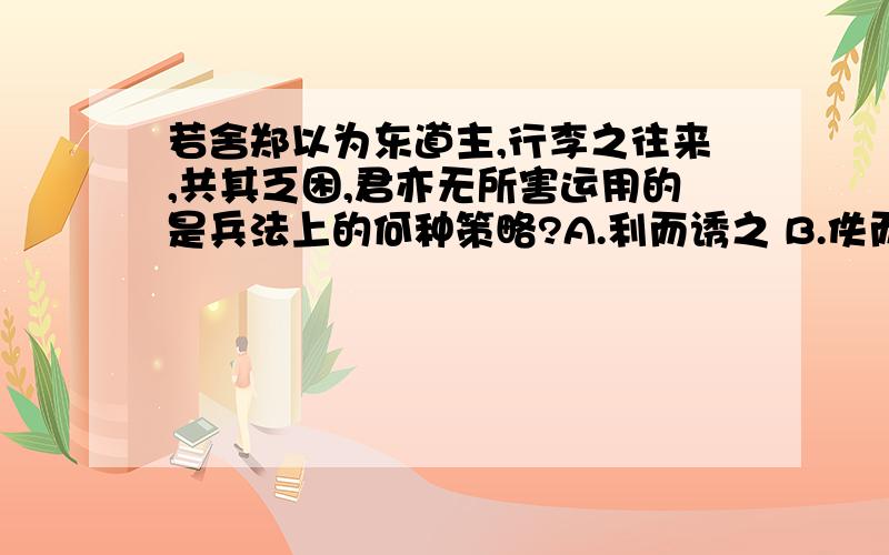 若舍郑以为东道主,行李之往来,共其乏困,君亦无所害运用的是兵法上的何种策略?A.利而诱之 B.佚而劳之 C.怒而挠之 D.实而备之