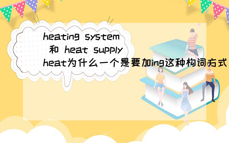 heating system 和 heat supplyheat为什么一个是要加ing这种构词方式 名词前什么时候要用ing 什么时候要用原形,什么时候用过去分词形式