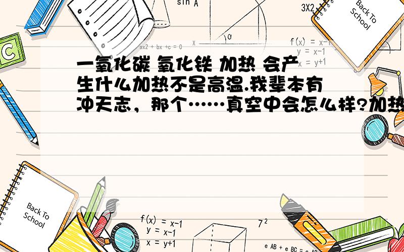 一氧化碳 氧化铁 加热 会产生什么加热不是高温.我辈本有冲天志，那个……真空中会怎么样?加热不到高温的程度。就是不会到可以还原氧化铁的程度……会有别的铁的氧化物产生吗？