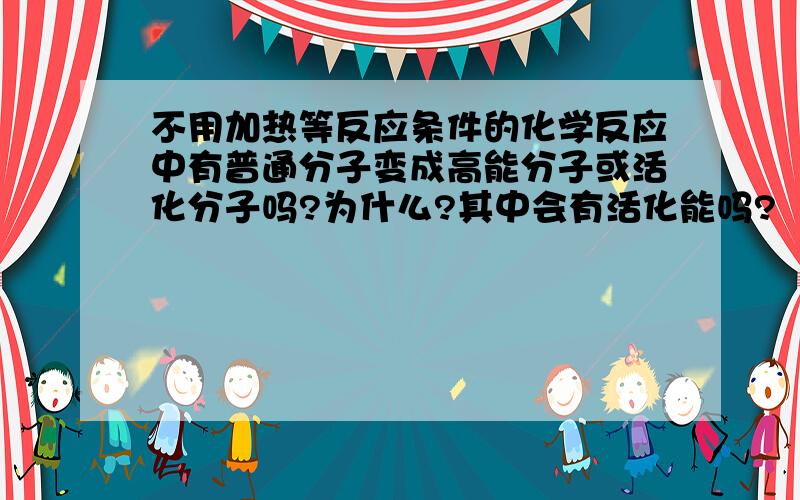 不用加热等反应条件的化学反应中有普通分子变成高能分子或活化分子吗?为什么?其中会有活化能吗?