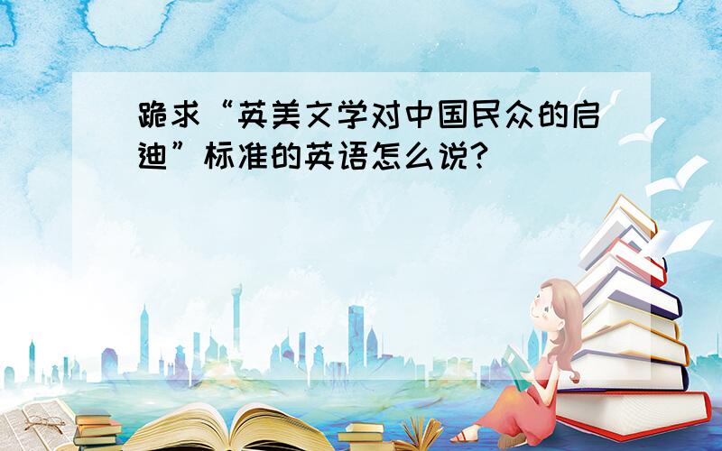 跪求“英美文学对中国民众的启迪”标准的英语怎么说?