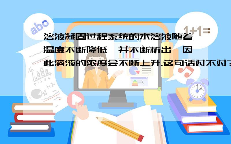 溶液凝固过程系统的水溶液随着温度不断降低,并不断析出,因此溶液的浓度会不断上升.这句话对不对?还有溶液达到凝固点的时候就只是溶剂析出吗?凝固过程是怎样的?谢谢解答!