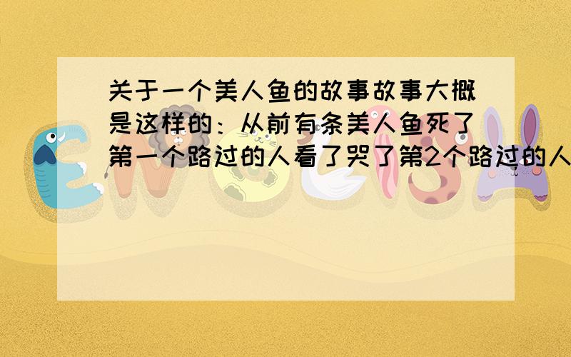 关于一个美人鱼的故事故事大概是这样的：从前有条美人鱼死了第一个路过的人看了哭了第2个路过的人看了给它盖上了一条毯子 第3个人给它挖了个坑 埋葬了转世后 美人鱼变成了一个漂亮