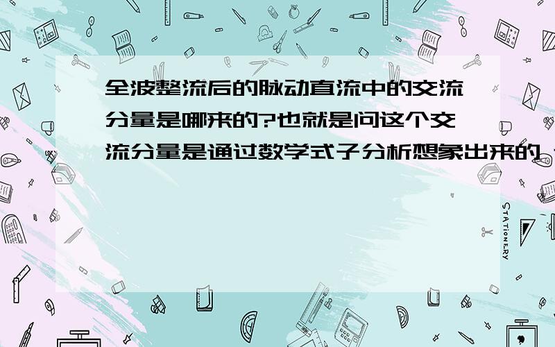 全波整流后的脉动直流中的交流分量是哪来的?也就是问这个交流分量是通过数学式子分析想象出来的 还是确实存在这样的交流分量 如果确实存在它是哪产生的?